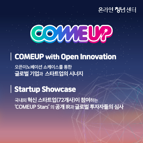 COMEUP with Open Innovation. 오픈이노베이션 쇼케이스를 통한 글로벌 기업과 스타트업의 시너지. Startup Showcase. 국내외 혁신 스타트업(72개사)이 참여하는 COMEUP Stars의 공개 IR과 글로벌 투자자들의 심사