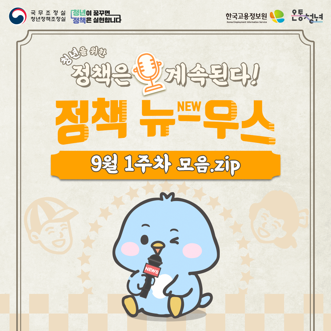 국무조정실청년정책조정실 청년이 꿈꾸면 정책은 실현합니다 한국고용정보원 Korea Employment Information Service 온통청년
청년을 위한 정책은 계속된다 정책 뉴우스 new
9월 1주차 모음.zip news