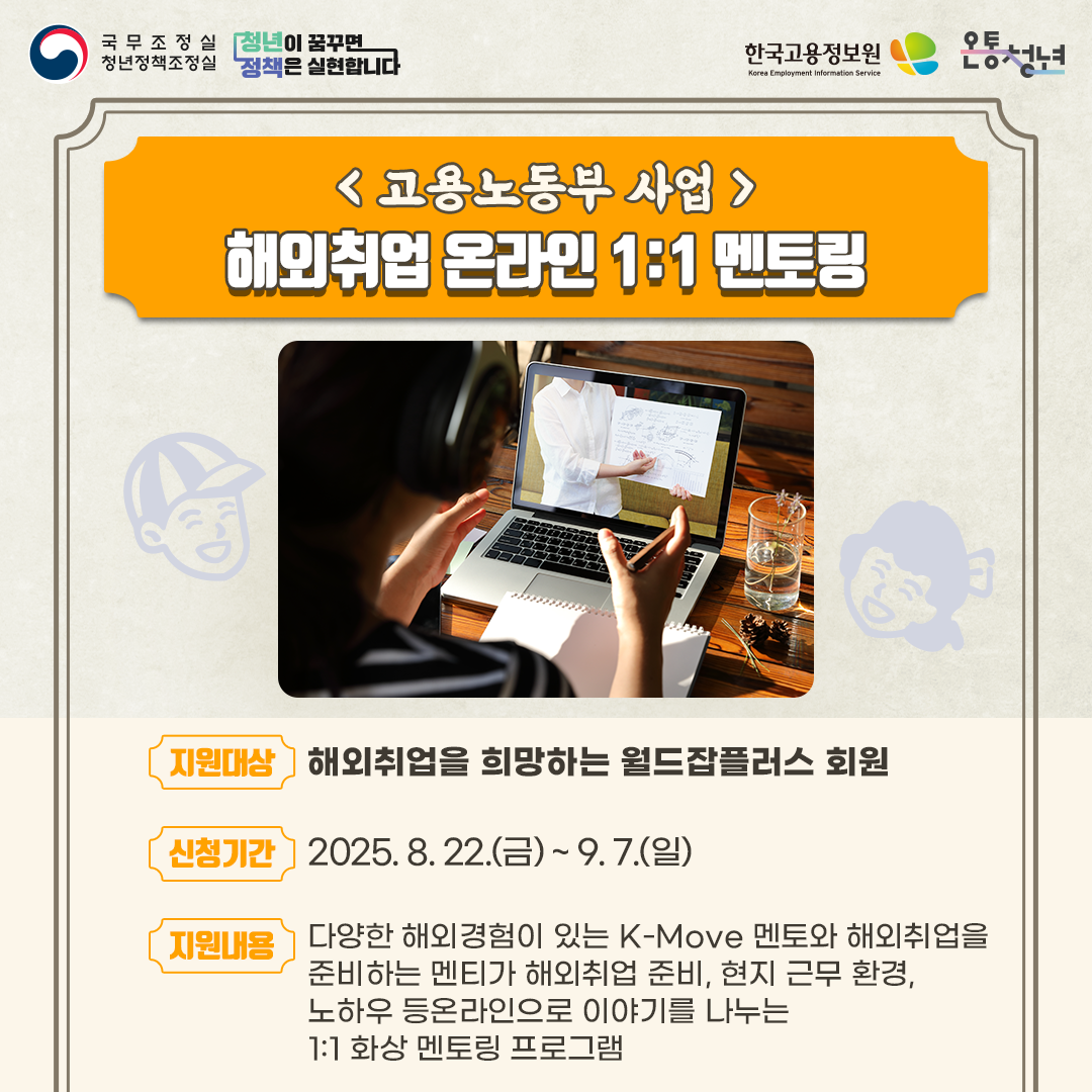 국무조정실청년정책조정실 청년이 꿈꾸면 정책은 실현합니다 한국고용정보원 Korea Employment Information Service 온통청년
고용노동부 사업
해외취업 온라인 1:1 멘토링

지원대상
해외취업을 희망하는 월드잡플러스 회원

신청기간
2025. 8. 22.(금) ~ 9. 7.(일)

지원내용
다양한 해외경험이 있는 K-Move 멘토와 해외취업을
준비하는 멘티가 해외취업 준비, 현지 근무 환경,
노하우 등온라인으로 이야기를 나누는
1:1 화상 멘토링 프로그램      