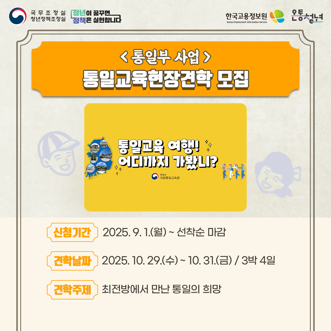 국무조정실청년정책조정실 청년이 꿈꾸면 정책은 실현합니다 한국고용정보원 Korea Employment Information Service 온통청년
통일부 사업
신청기간 2025. 9. 1.월 ~ 선착순 마감
견학날짜 2025. 10. 29. 수 ~ 10. 31. 금 3박 4일
견학주제 최전방에서 만난 통일의 희망