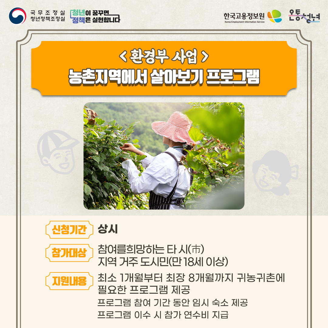 국무조정실청년정책조정실 청년이 꿈꾸면 정책은 실현합니다 한국고용정보원 Korea Employment Information Service 온통청년
환경부 사업
농촌지역에서 살아보기 프로그램
신청기간 상시
참가대상 참여를 희망하는 타 시 지역 거주 도시민 만 18세 이상
지원내용
최소 1개월부터 최장 8개월까지 귀농귀촌에
필요한 프로그램 제공
프로그램 참여 기간 동안 임시 숙소 제공
프로그램 이수 시 참가 연수비 지급