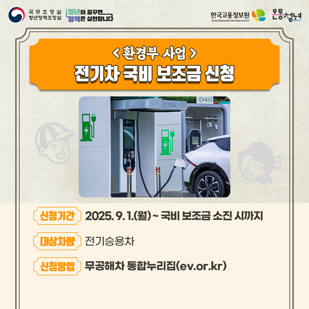 국무조정실청년정책조정실 청년이 꿈꾸면 정책은 실현합니다 한국고용정보원 Korea Employment Information Service 온통청년
환경부 사업
전기차 국비 보조금 신청
신청기간 2025. 9. 1.월 ~ 국비 보조금 소진 시까지
대상사량 전기승용차
신청방법 무공해차 통합누리집