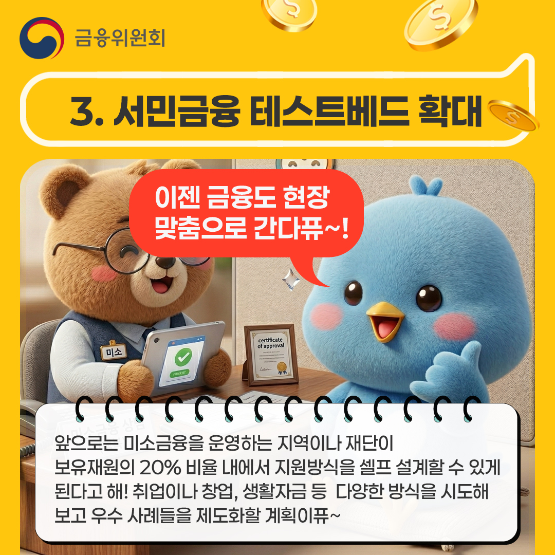 3. 서민금융 테스트베드 확대 이젠 금융도 현장 맞춤으로 간다퓨~! 앞으로는 미소금융을 운영하는 지역이나 재단이  보유재원의 20% 비율 내에서 지원방식을 셀프 설계할 수 있게 된다고 해! 취업이나 창업, 생활자금 등  다양한 방식을 시도해 보고 우수 사례들을 제도화할 계획이퓨~