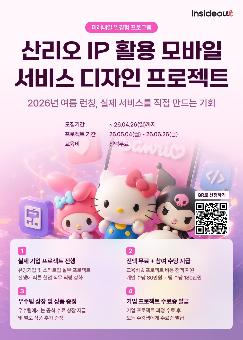 Insideout  미래내일 일경험 프로그램  산리오 IP 활용 모바일 서비스 디자인 프로젝트  2026년 여름 런칭, 실제 서비스를 직접 만드는 기회  모집기간 ~ 26.04.26(일)까지  프로젝트 기간 26.05.04(월) - 26.06.26(금)  교육비 전액무료  QR로 신청하기  1 실제 기업 프로젝트 진행 유망기업 및 스타트업 실무 프로젝트 진행에 따른 협업 직무 역량 강화  2 전액 무료 + 참여 수당 지급 교육비 & 프로젝트 비용 전액 지원 개인 수당 80만원 + 팀 수당 180만원  3 우수팀 상장 및 상품 증정 우수팀에게는 공식 수료 상장 지급 및 별도 상품 추가 증정  4 기업 프로젝트 수료증 발급 기업 프로젝트 과정 수료 후 모든 수강생에게 수료증 발급   QR코드 신청하기 포함제공 QR스캔시 신청가능한 안내 홈페이지 제공  QR 제공주소 :  https://insideout.or.kr/project/projectcamp-sanrioproject