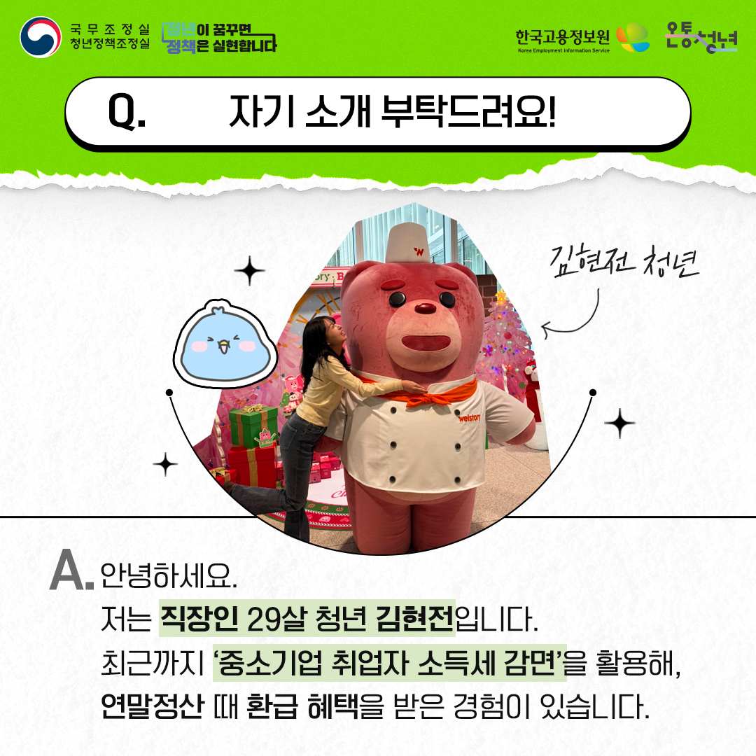 국무조정실청년정책조정실 청년이 꿈꾸면 정책은 실현합니다 한국고용정보원 Korea Employment Information Service 온통청년
자기 소개 부탁드려요! 김현전 청년
A. 안녕하세요.
저는 직장인 29살 청년 김현전입니다. 최근까지 ‘중소기업 취업자 소득세 감면’을 활용해, 연말정산 때 환급 혜택을 받은 경험이 있습니다.