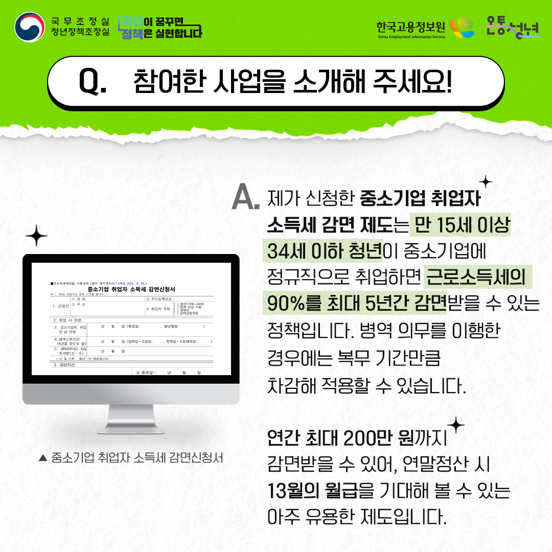 국무조정실청년정책조정실 청년이 꿈꾸면 정책은 실현합니다 한국고용정보원 Korea Employment Information Service 온통청년
Q. 참여한 사업을 소개해 주세요!
A. 제가 신청한 중소기업 취업자 소득세 감면 제도는 만 15세 이상 34세 이하 청년이 중소기업에
정규직으로 취업하면 근로소득세의 90%를 최대 5년간 감면받을 수 있는 정책입니다. 병역 의무를 이행한 경우에는 복무 기간만큼 차감해 적용할 수 있습니다.
연간 최대 200만 원까지 감면받을 수 있어, 연말정산 시 13월의 월급을 기대해 볼 수 있는 아주 유용한 제도입니다.
▲ 중소기업 취업자 소득세 감면신청서