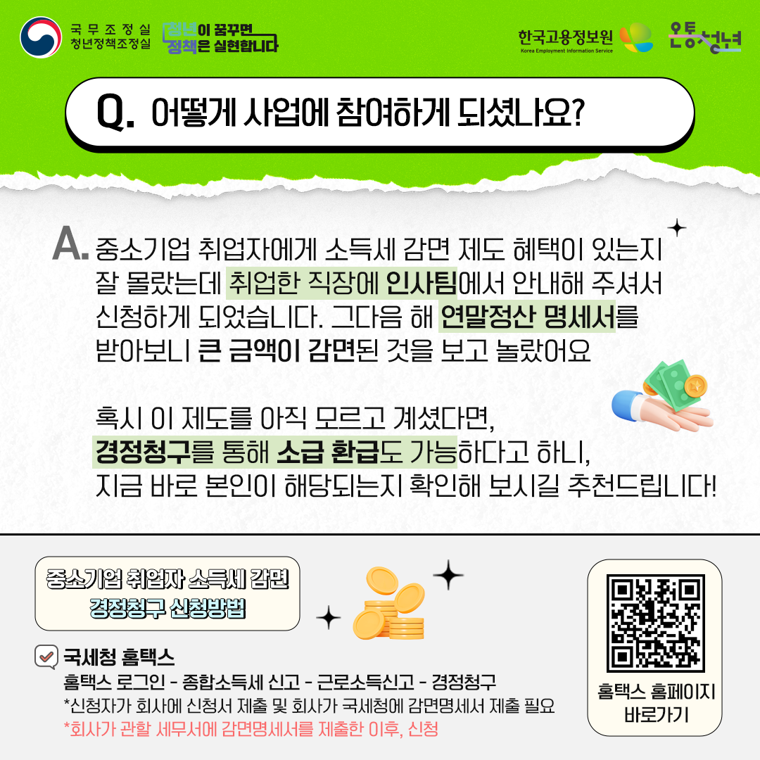 국무조정실청년정책조정실 청년이 꿈꾸면 정책은 실현합니다 한국고용정보원 Korea Employment Information Service 온통청년
Q. 어떻게 사업에 참여하게 되셨나요?
A. 중소기업 취업자에게 소득세 감면 제도 혜택이 있는지 잘 몰랐는데 취업한 직장에 인사팀에서 안내해 주셔서
신청하게 되었습니다. 그다음 해 연말정산 명세서를 받아보니 큰 금액이 감면된 것을 보고 놀랐어요
혹시 이 제도를 아직 모르고 계셨다면, 경정청구를 통해 소급 환급도 가능하다고 하니, 지금 바로 본인이 해당되는지 확인해 보시길 추천드립니다!
중소기업 취업자 소득세 감면 경정청구 신청방법
국세청 홈택스
홈택스 로그인 - 종합소득세 신고 - 근로소득신고 - 경정청구
*신청자가 회사에 신청서 제출 및 회사가 국세청에 감면명세서 제출 필요
*회사가 관할 세무서에 감면명세서를 제출한 이후, 신청
홈택스 홈페이지 바로가기