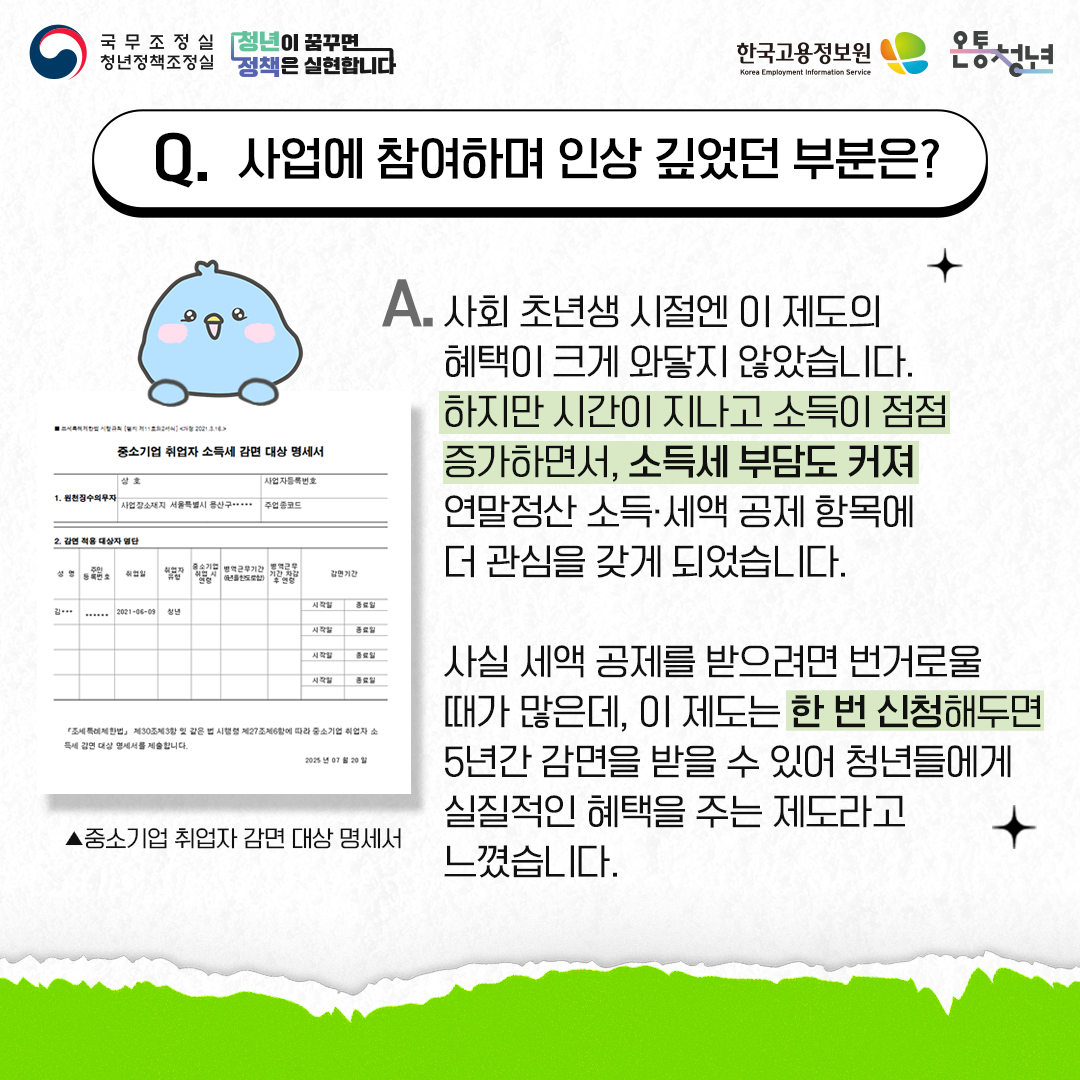 국무조정실청년정책조정실 청년이 꿈꾸면 정책은 실현합니다 한국고용정보원 Korea Employment Information Service 온통청년
Q. 사업에 참여하며 인상 깊었던 부분은?
A. 사회 초년생 시절엔 이 제도의 혜택이 크게 와닿지 않았습니다. 하지만 시간이 지나고 소득이 점점 증가하면서, 소득세 부담도 커져 연말정산 소득·세액 공제 항목에 더 관심을 갖게 되었습니다.
사실 세액 공제를 받으려면 번거로울 때가 많은데, 이 제도는 한 번 신청해두면 5년간 감면을 받을 수 있어 청년들에게 실질적인 혜택을 주는 제도라고 느꼈습니다.
▲중소기업 취업자 감면 대상 명세서