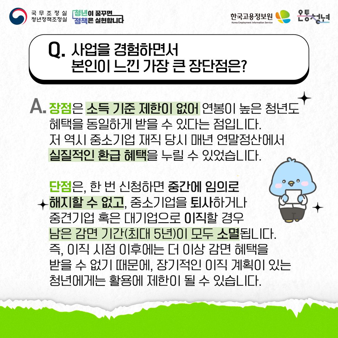 국무조정실청년정책조정실 청년이 꿈꾸면 정책은 실현합니다 한국고용정보원 Korea Employment Information Service 온통청년
Q. 사업을 경험하면서 본인이 느낀 가장 큰 장단점은?
A. 장점은 소득 기준 제한이 없어 연봉이 높은 청년도 혜택을 동일하게 받을 수 있다는 점입니다. 저 역시 중소기업 재직 당시 매년 연말정산에서 실질적인 환급 혜택을 누릴 수 있었습니다.
단점은, 한 번 신청하면 중간에 임의로 해지할 수 없고, 중소기업을 퇴사하거나 중견기업 혹은 대기업으로 이직할 경우 남은 감면 기간(최대 5년)이 모두 소멸됩니다. 즉, 이직 시점 이후에는 더 이상 감면 혜택을 받을 수 없기 때문에, 장기적인 이직 계획이 있는 청년에게는 활용에 제한이 될 수 있습니다.