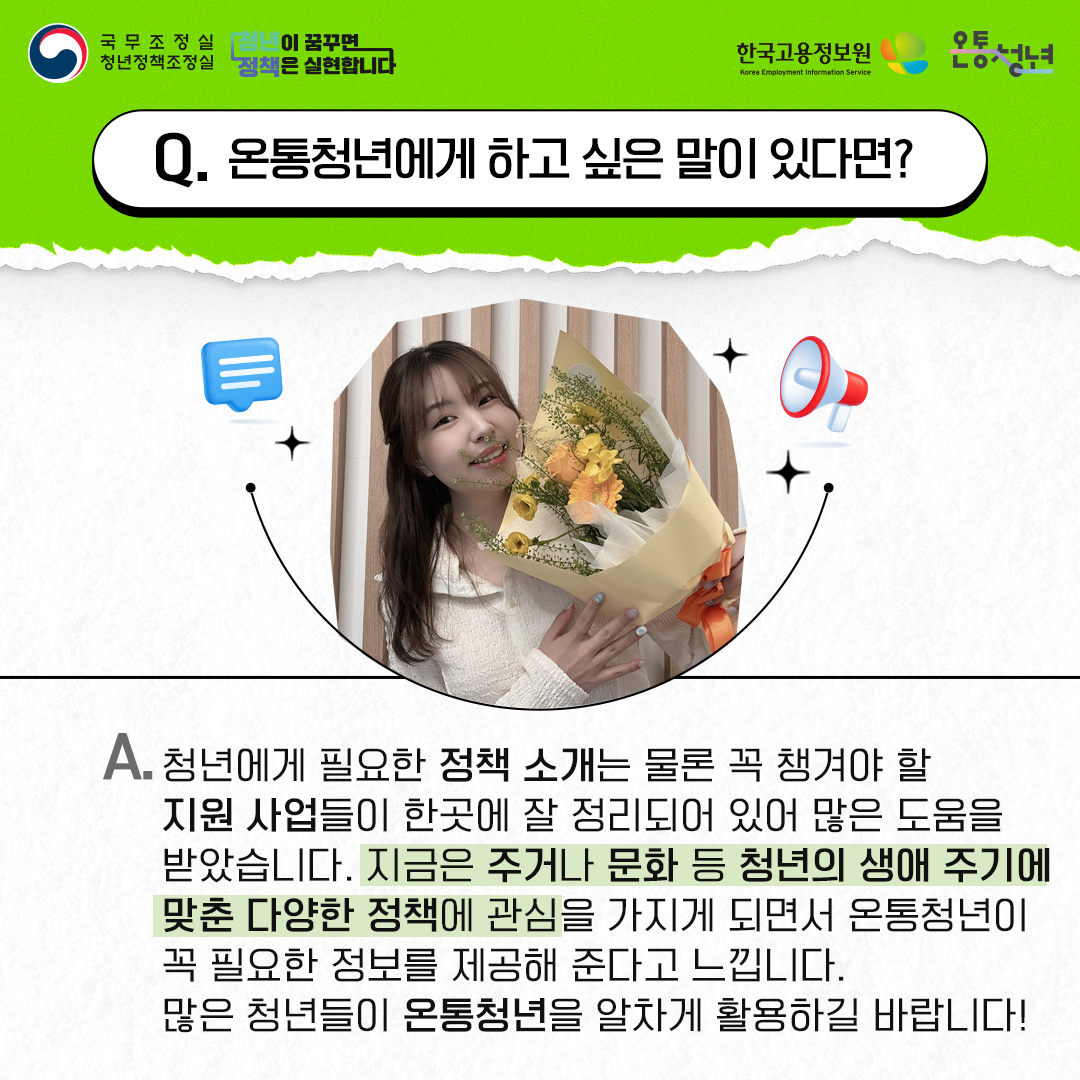 국무조정실청년정책조정실 청년이 꿈꾸면 정책은 실현합니다 한국고용정보원 Korea Employment Information Service 온통청년
Q. 온통청년에게 하고 싶은 말이 있다면?
A. 청년에게 필요한 정책 소개는 물론 꼭 챙겨야 할 지원 사업들이 한곳에 잘 정리되어 있어 많은 도움을
받았습니다. 지금은 주거나 문화 등 청년의 생애 주기에 맞춘 다양한 정책에 관심을 가지게 되면서 온통청년이
꼭 필요한 정보를 제공해 준다고 느낍니다. 많은 청년들이 온통청년을 알차게 활용하길 바랍니다!